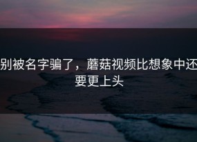 别被名字骗了，蘑菇视频比想象中还要更上头