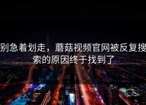 别急着划走，蘑菇视频官网被反复搜索的原因终于找到了