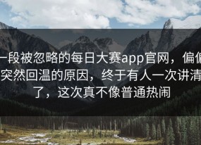 一段被忽略的每日大赛app官网，偏偏突然回温的原因，终于有人一次讲清了，这次真不像普通热闹