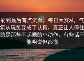 刷到最后有点沉默，每日大赛ai，气氛从玩笑变成了认真，真正让人停住的是那些不起眼的小动作，有些话不能明说但都懂