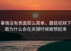 事情没有表面那么简单，蘑菇视频下载为什么会在关键时候被想起来