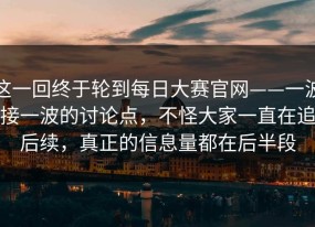这一回终于轮到每日大赛官网——一波接一波的讨论点，不怪大家一直在追后续，真正的信息量都在后半段