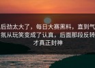 后劲太大了，每日大赛黑料，直到气氛从玩笑变成了认真，后面那段反转才真正封神