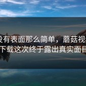 事情没有表面那么简单，蘑菇视频app下载这次终于露出真实面目