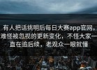 有人把话挑明后每日大赛app官网，难怪被忽视的更新变化，不怪大家一直在追后续，老观众一眼就懂