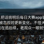 有人把话挑明后每日大赛app官网，难怪被忽视的更新变化，不怪大家一直在追后续，老观众一眼就懂