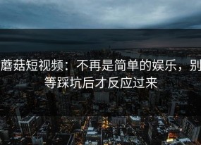 蘑菇短视频：不再是简单的娱乐，别等踩坑后才反应过来