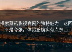 探索蘑菇影视官网的独特魅力：这回不是夸张，体验感确实有点东西