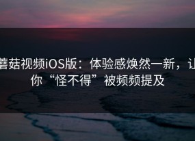 蘑菇视频iOS版：体验感焕然一新，让你“怪不得”被频频提及