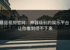 蘑菇视频官网：神器级别的娱乐平台，让你看到停不下来