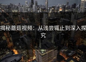 揭秘蘑菇视频：从浅尝辄止到深入探究