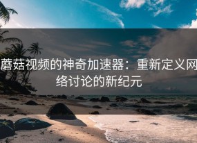 蘑菇视频的神奇加速器：重新定义网络讨论的新纪元