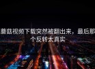 蘑菇视频下载突然被翻出来，最后那个反转太真实