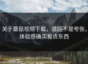 关于蘑菇视频下载，这回不是夸张，体验感确实有点东西