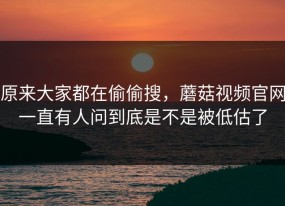 原来大家都在偷偷搜，蘑菇视频官网一直有人问到底是不是被低估了
