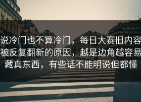 说冷门也不算冷门，每日大赛旧内容被反复翻新的原因，越是边角越容易藏真东西，有些话不能明说但都懂