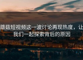 蘑菇短视频这一波讨论再现热度，让我们一起探索背后的原因