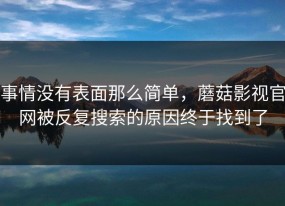 事情没有表面那么简单，蘑菇影视官网被反复搜索的原因终于找到了