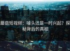 蘑菇短视频：噱头还是一时兴起？探秘背后的真相
