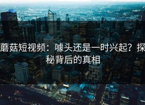 蘑菇短视频：噱头还是一时兴起？探秘背后的真相