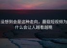 没想到会是这种走向，蘑菇短视频为什么会让人越看越晚