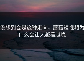 没想到会是这种走向，蘑菇短视频为什么会让人越看越晚