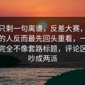 看完只剩一句离谱，反差大赛，后来沉默的人反而最先回头重看，一路看下来完全不像套路标题，评论区已经吵成两派