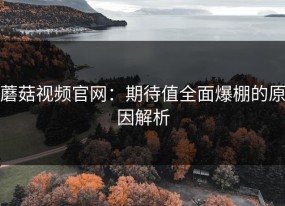 蘑菇视频官网：期待值全面爆棚的原因解析