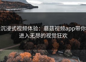 沉浸式视频体验：蘑菇视频app带你进入无尽的视觉狂欢
