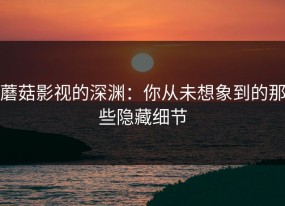 蘑菇影视的深渊：你从未想象到的那些隐藏细节