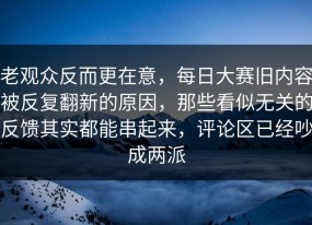 老观众反而更在意，每日大赛旧内容被反复翻新的原因，那些看似无关的反馈其实都能串起来，评论区已经吵成两派
