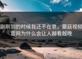 刚刷到的时候我还不在意，蘑菇视频官网为什么会让人越看越晚