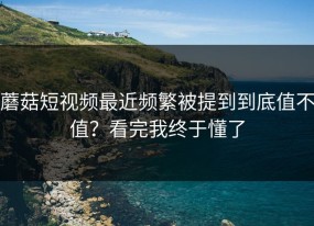 蘑菇短视频最近频繁被提到到底值不值？看完我终于懂了