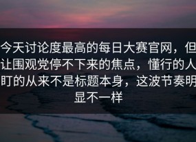 今天讨论度最高的每日大赛官网，但让围观党停不下来的焦点，懂行的人盯的从来不是标题本身，这波节奏明显不一样