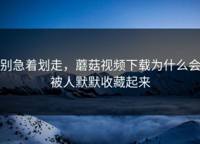 别急着划走，蘑菇视频下载为什么会被人默默收藏起来