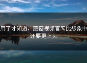 用了才知道，蘑菇视频官网比想象中还要更上头