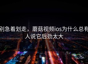 别急着划走，蘑菇视频ios为什么总有人说它后劲太大