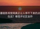 蘑菇影视官网真正让人停不下来的点在这？难怪评论区会炸