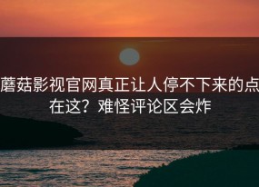 蘑菇影视官网真正让人停不下来的点在这？难怪评论区会炸