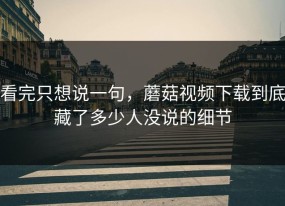 看完只想说一句，蘑菇视频下载到底藏了多少人没说的细节