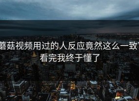 蘑菇视频用过的人反应竟然这么一致？看完我终于懂了
