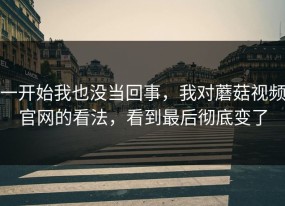 一开始我也没当回事，我对蘑菇视频官网的看法，看到最后彻底变了