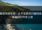 蘑菇视频官网：从不显眼到闪耀网络，一路崛起的传奇之旅