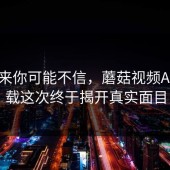 说出来你可能不信，蘑菇视频App下载这次终于揭开真实面目