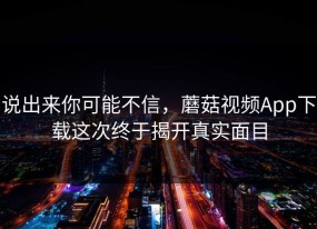 说出来你可能不信，蘑菇视频App下载这次终于揭开真实面目