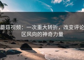 蘑菇视频：一次重大转折，改变评论区风向的神奇力量