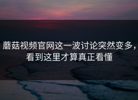 蘑菇视频官网这一波讨论突然变多，看到这里才算真正看懂