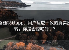 蘑菇视频app：用户反应一致的真实反转，你是否惊艳到了？