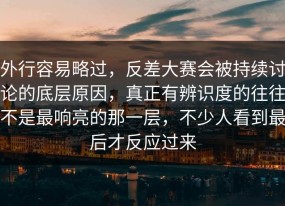 外行容易略过，反差大赛会被持续讨论的底层原因，真正有辨识度的往往不是最响亮的那一层，不少人看到最后才反应过来