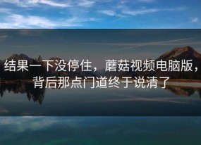 结果一下没停住，蘑菇视频电脑版，背后那点门道终于说清了